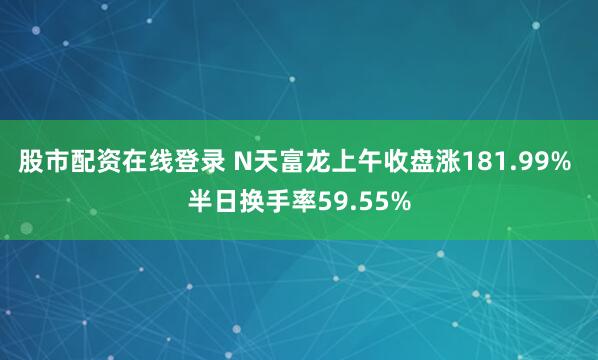 股市配资在线登录 N天富龙上午收盘涨181.99% 半日换手率59.55%