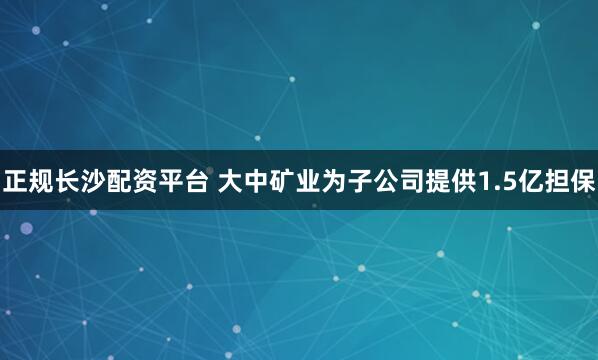 正规长沙配资平台 大中矿业为子公司提供1.5亿担保