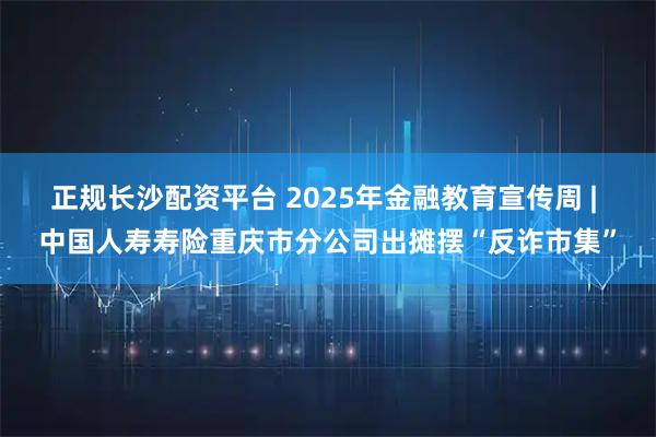 正规长沙配资平台 2025年金融教育宣传周 | 中国人寿寿险重庆市分公司出摊摆“反诈市集”