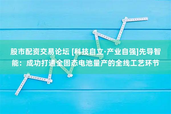 股市配资交易论坛 [科技自立·产业自强]先导智能：成功打通全固态电池量产的全线工艺环节