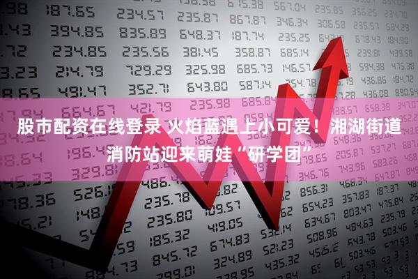 股市配资在线登录 火焰蓝遇上小可爱！湘湖街道消防站迎来萌娃“研学团”