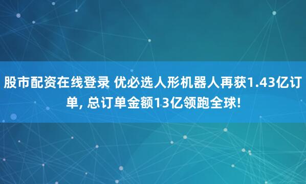 股市配资在线登录 优必选人形机器人再获1.43亿订单, 总订单金额13亿领跑全球!