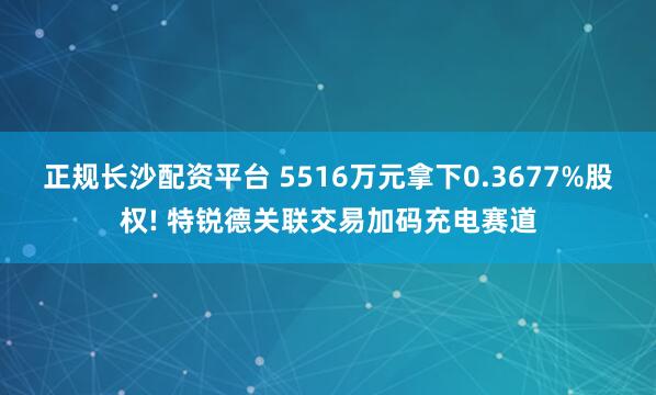 正规长沙配资平台 5516万元拿下0.3677%股权! 特锐德关联交易加码充电赛道
