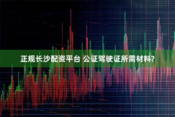 正规长沙配资平台 公证驾驶证所需材料?