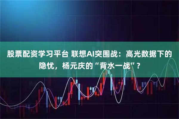 股票配资学习平台 联想AI突围战：高光数据下的隐忧，杨元庆的“背水一战”?