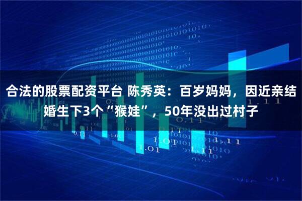 合法的股票配资平台 陈秀英：百岁妈妈，因近亲结婚生下3个“猴娃”，50年没出过村子