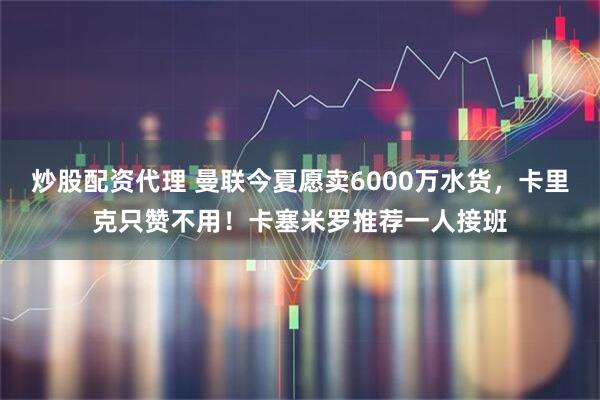 炒股配资代理 曼联今夏愿卖6000万水货，卡里克只赞不用！卡塞米罗推荐一人接班