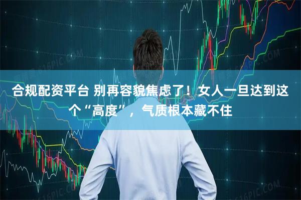 合规配资平台 别再容貌焦虑了！女人一旦达到这个“高度”，气质根本藏不住