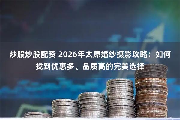 炒股炒股配资 2026年太原婚纱摄影攻略：如何找到优惠多、品质高的完美选择