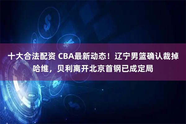 十大合法配资 CBA最新动态！辽宁男篮确认裁掉哈维，贝利离开北京首钢已成定局