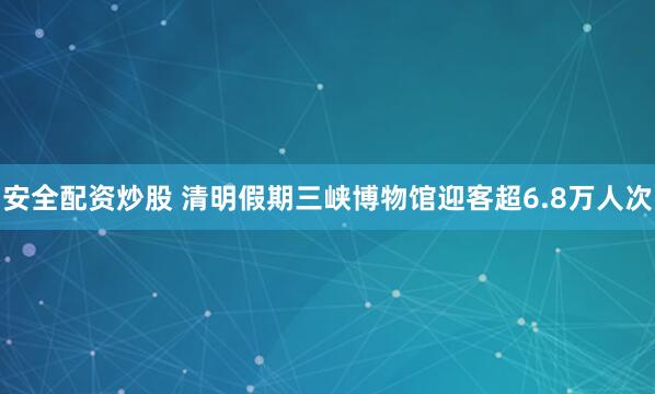 安全配资炒股 清明假期三峡博物馆迎客超6.8万人次