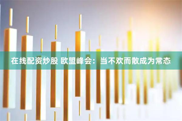 在线配资炒股 欧盟峰会：当不欢而散成为常态